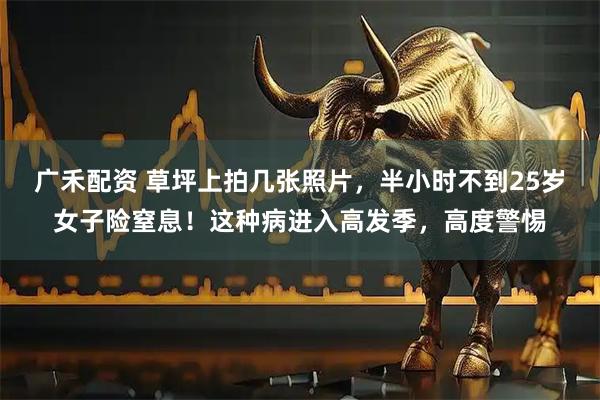 广禾配资 草坪上拍几张照片，半小时不到25岁女子险窒息！这种病进入高发季，高度警惕