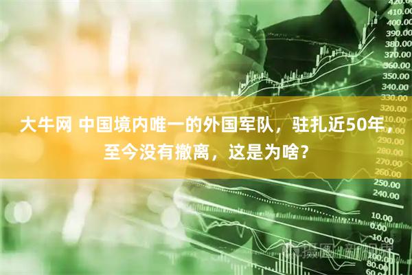 大牛网 中国境内唯一的外国军队，驻扎近50年，至今没有撤离，这是为啥？