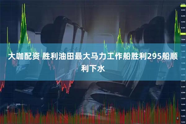 大咖配资 胜利油田最大马力工作船胜利295船顺利下水
