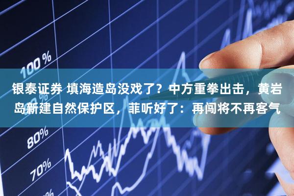 银泰证券 填海造岛没戏了？中方重拳出击，黄岩岛新建自然保护区，菲听好了：再闯将不再客气