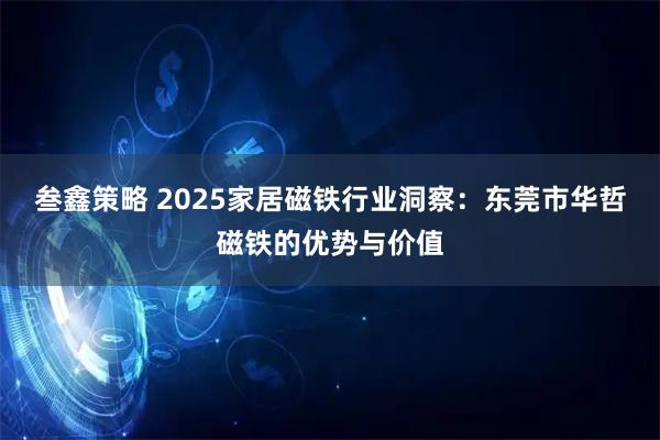 叁鑫策略 2025家居磁铁行业洞察：东莞市华哲磁铁的优势与价值