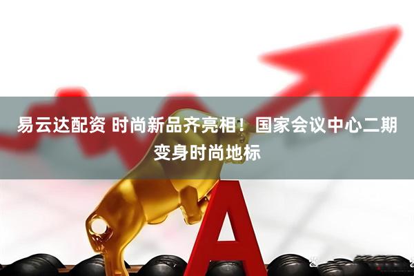 易云达配资 时尚新品齐亮相！国家会议中心二期变身时尚地标