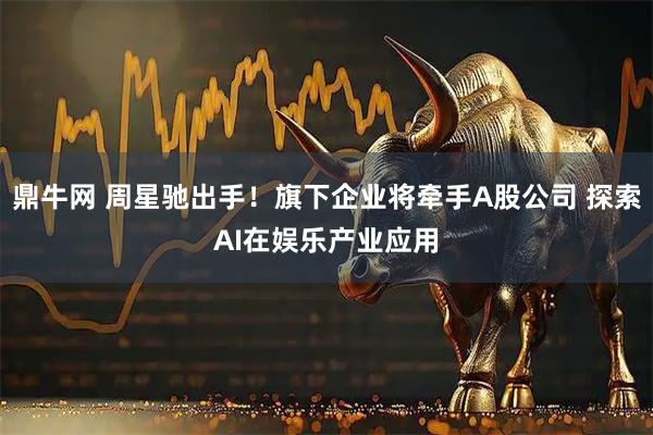 鼎牛网 周星驰出手！旗下企业将牵手A股公司 探索AI在娱乐产业应用