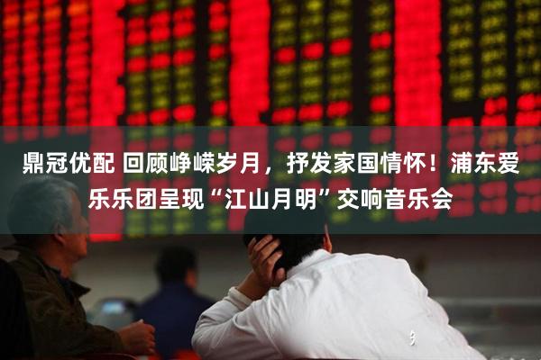 鼎冠优配 回顾峥嵘岁月，抒发家国情怀！浦东爱乐乐团呈现“江山月明”交响音乐会