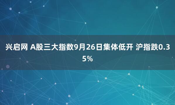 兴启网 A股三大指数9月26日集体低开 沪指跌0.35%
