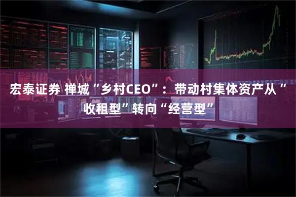 宏泰证券 禅城“乡村CEO”：带动村集体资产从“收租型”转向“经营型”