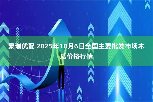 豪瑞优配 2025年10月6日全国主要批发市场木瓜价格行情