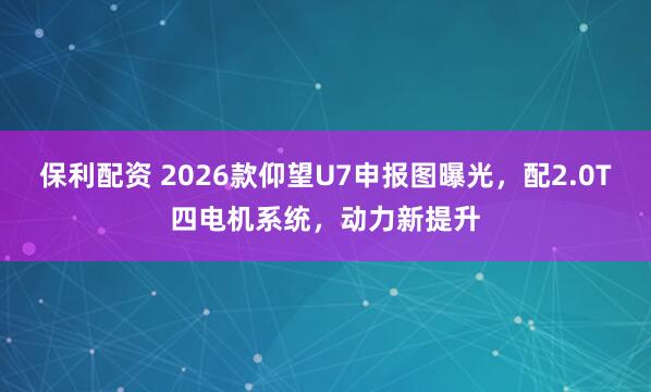 保利配资 2026款仰望U7申报图曝光，配2.0T四电机系统，动力新提升