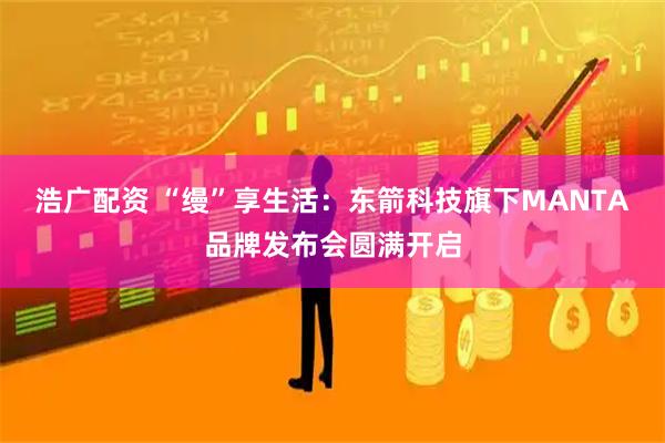 浩广配资 “缦”享生活：东箭科技旗下MANTA品牌发布会圆满开启