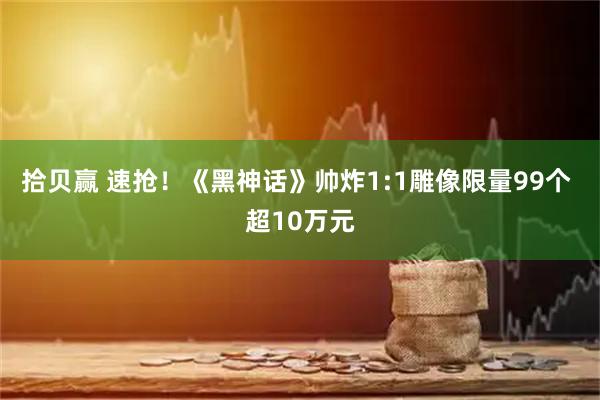 拾贝赢 速抢！《黑神话》帅炸1:1雕像限量99个 超10万元