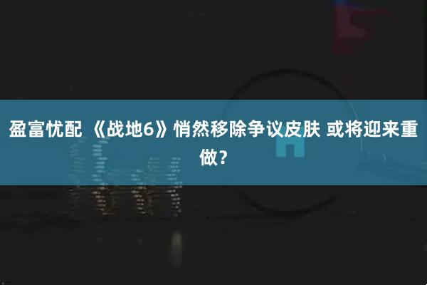 盈富忧配 《战地6》悄然移除争议皮肤 或将迎来重做？