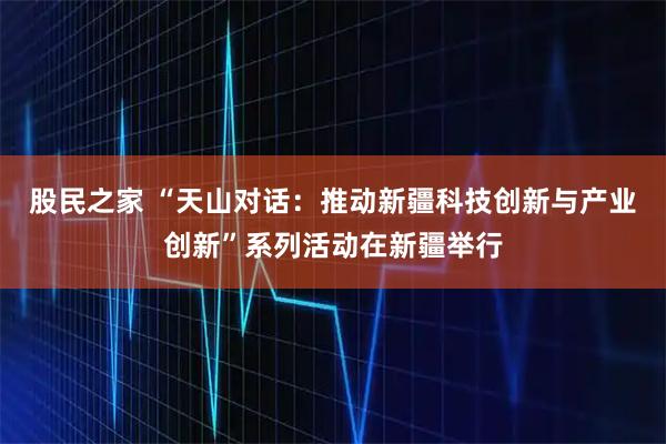 股民之家 “天山对话：推动新疆科技创新与产业创新”系列活动在新疆举行