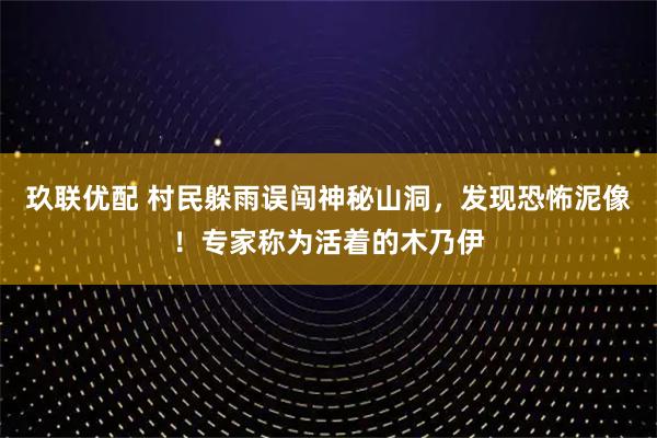 玖联优配 村民躲雨误闯神秘山洞，发现恐怖泥像！专家称为活着的木乃伊