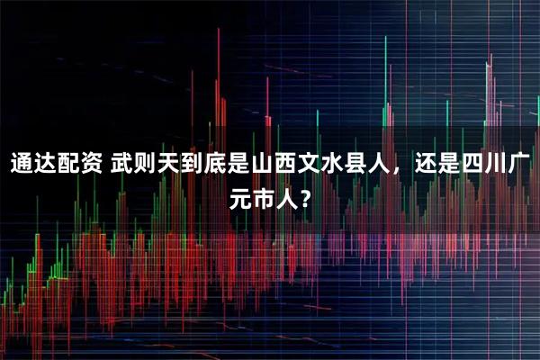 通达配资 武则天到底是山西文水县人，还是四川广元市人？