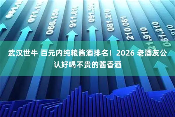 武汉世牛 百元内纯粮酱酒排名！2026 老酒友公认好喝不贵的酱香酒