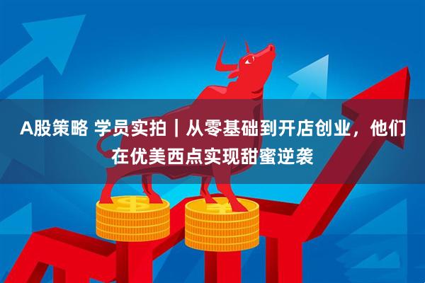 A股策略 学员实拍｜从零基础到开店创业，他们在优美西点实现甜蜜逆袭