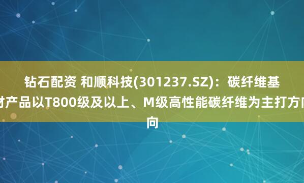 钻石配资 和顺科技(301237.SZ)：碳纤维基材产品以T800级及以上、M级高性能碳纤维为主打方向