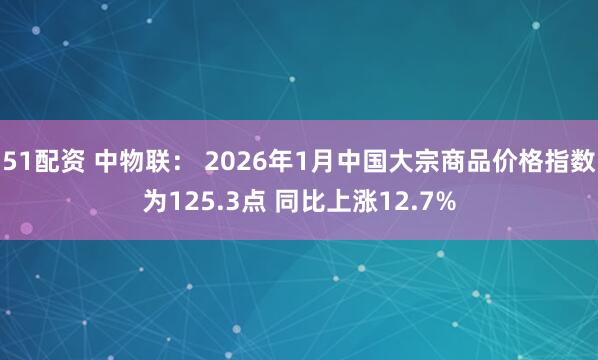 51配资 中物联： 2026年1月中国大宗商品价格指数为125.3点 同比上涨12.7%
