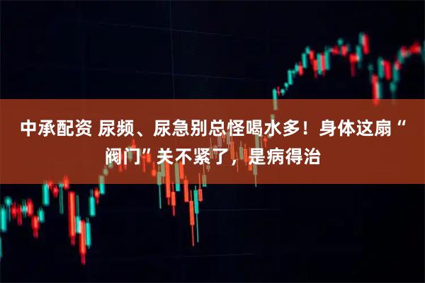 中承配资 尿频、尿急别总怪喝水多！身体这扇“阀门”关不紧了，是病得治