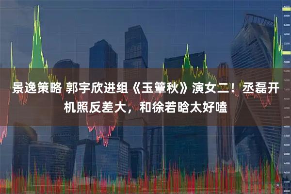 景逸策略 郭宇欣进组《玉簟秋》演女二！丞磊开机照反差大，和徐若晗太好嗑