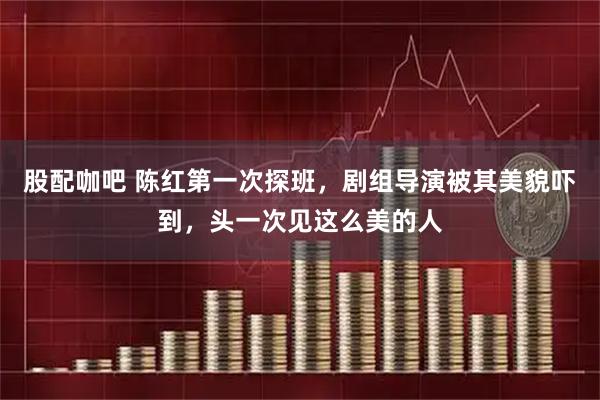 股配咖吧 陈红第一次探班，剧组导演被其美貌吓到，头一次见这么美的人