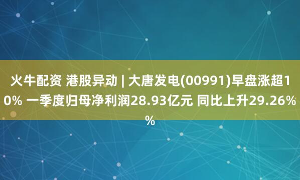 火牛配资 港股异动 | 大唐发电(00991)早盘涨超10% 一季度归母净利润28.93亿元 同比上升29.26%
