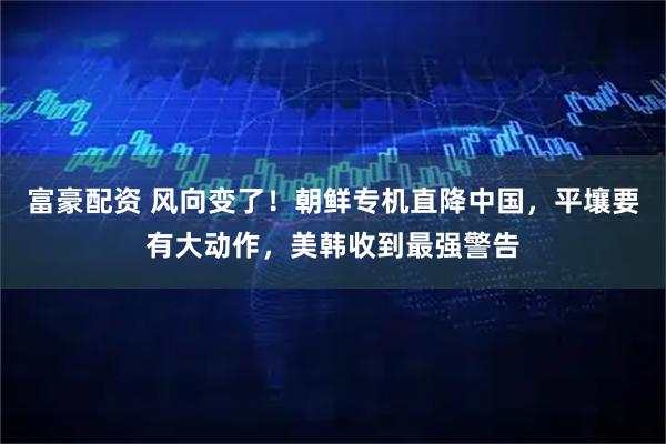 富豪配资 风向变了！朝鲜专机直降中国，平壤要有大动作，美韩收到最强警告